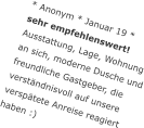 * Anonym * Januar 19 *sehr empfehlenswert! Ausstattung, Lage, Wohnung an sich, moderne Dusche und freundliche Gastgeber, die verständnisvoll auf unsere verspätete Anreise reagiert haben :)